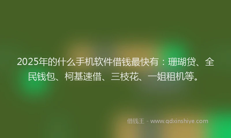 2025年的什么手机软件借钱最快有：珊瑚贷、全民钱包、柯基速借、三枝花、一姐租机等。