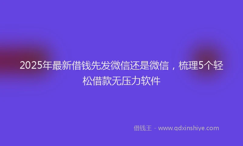 2025年最新借钱先发微信还是微信，梳理5个轻松借款无压力软件