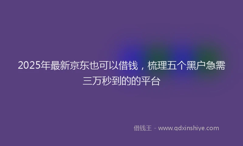 2025年最新京东也可以借钱，梳理五个黑户急需三万秒到的的平台
