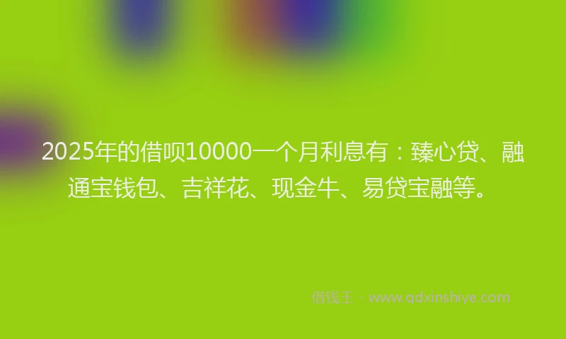 2025年的借呗10000一个月利息有：臻心贷、融通宝钱包、吉祥花、现金牛、易贷宝融等。