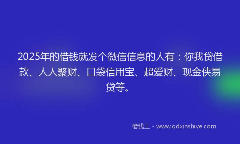 2025年的借钱就发个微信信息的人有：你我贷借款、人人聚财、口袋信用宝、超爱财、现金侠易贷等。