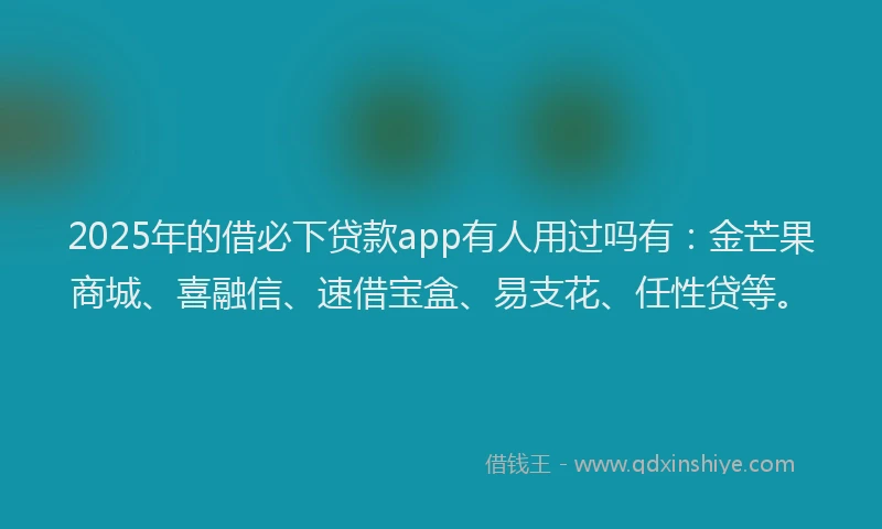 2025年的借必下贷款app有人用过吗有：金芒果商城、喜融信、速借宝盒、易支花、任性贷等。