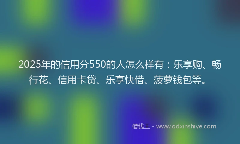 2025年的信用分550的人怎么样有：乐享购、畅行花、信用卡贷、乐享快借、菠萝钱包等。
