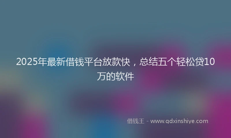 2025年最新借钱平台放款快，总结五个轻松贷10万的软件