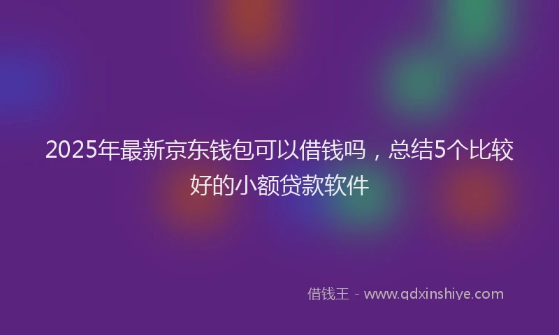 2025年最新京东钱包可以借钱吗，总结5个比较好的小额贷款软件