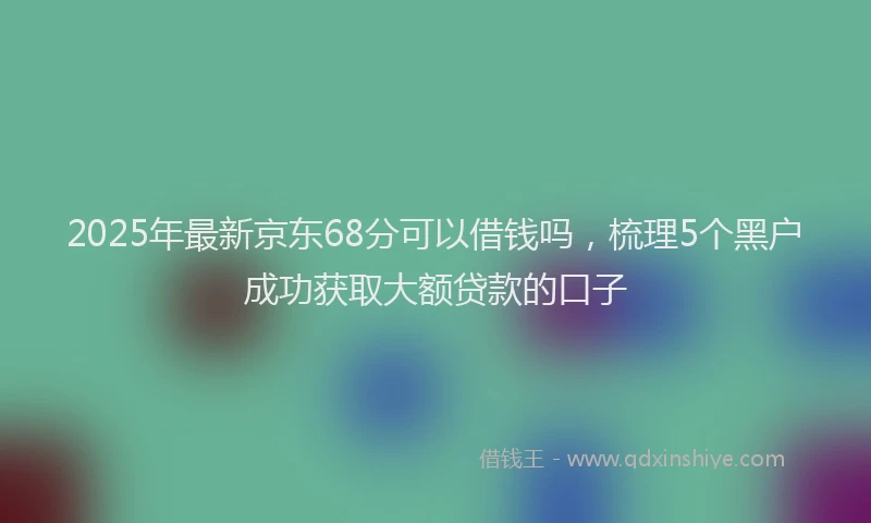 2025年最新京东68分可以借钱吗，梳理5个黑户成功获取大额贷款的口子