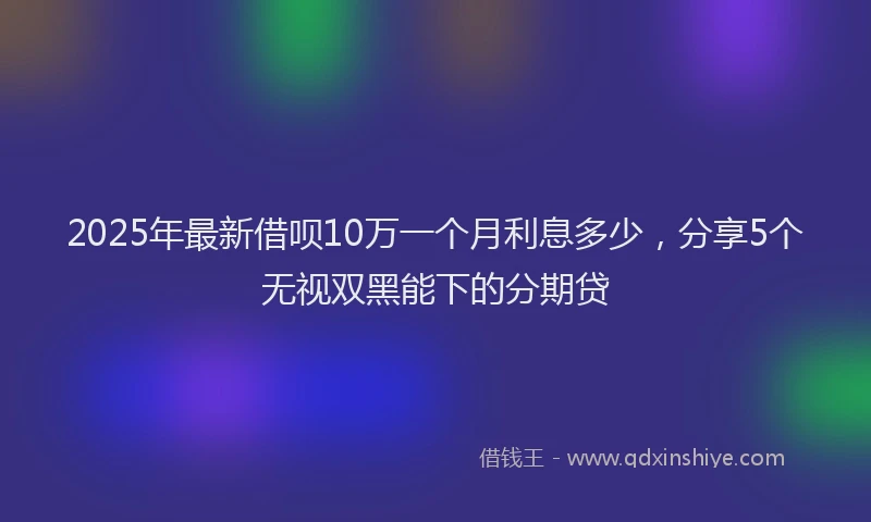 2025年最新借呗10万一个月利息多少，分享5个无视双黑能下的分期贷