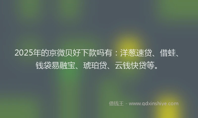 2025年的京微贝好下款吗有：洋葱速贷、借蛙、钱袋易融宝、琥珀贷、云钱快贷等。