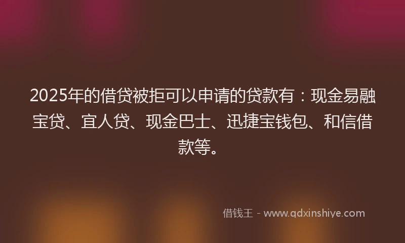 2025年的借贷被拒可以申请的贷款有：现金易融宝贷、宜人贷、现金巴士、迅捷宝钱包、和信借款等。