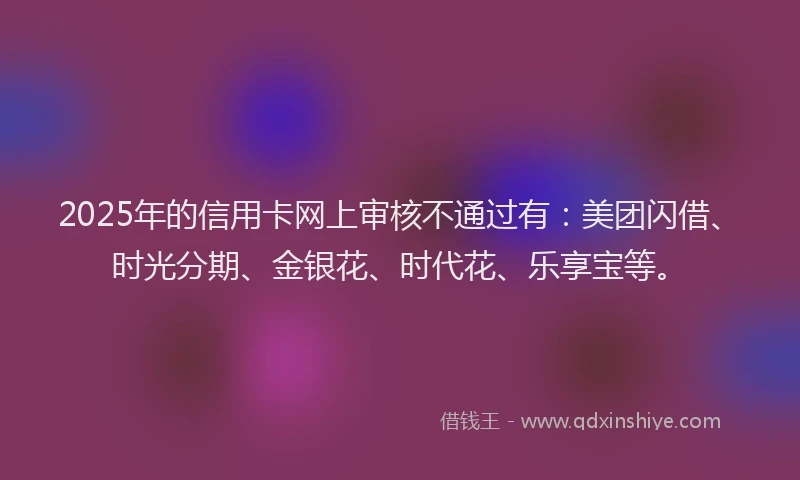 2025年的信用卡网上审核不通过有：美团闪借、时光分期、金银花、时代花、乐享宝等。