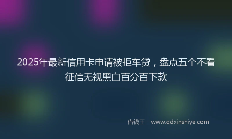 2025年最新信用卡申请被拒车贷，盘点五个不看征信无视黑白百分百下款