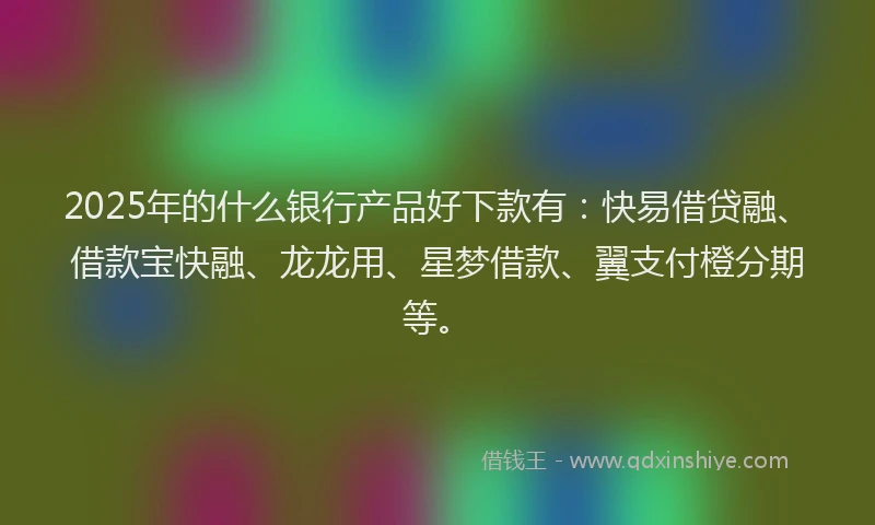 2025年的什么银行产品好下款有：快易借贷融、借款宝快融、龙龙用、星梦借款、翼支付橙分期等。