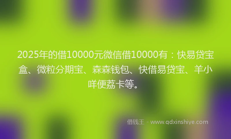 2025年的借10000元微信借10000有：快易贷宝盒、微粒分期宝、森森钱包、快借易贷宝、羊小咩便荔卡等。