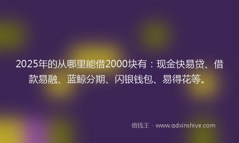 2025年的从哪里能借2000块有：现金快易贷、借款易融、蓝鲸分期、闪银钱包、易得花等。