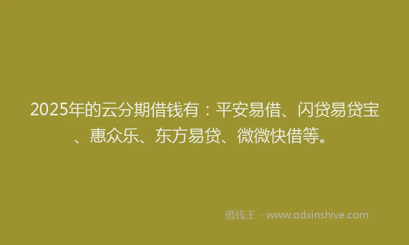 2025年的云分期借钱有：平安易借、闪贷易贷宝、惠众乐、东方易贷、微微快借等。