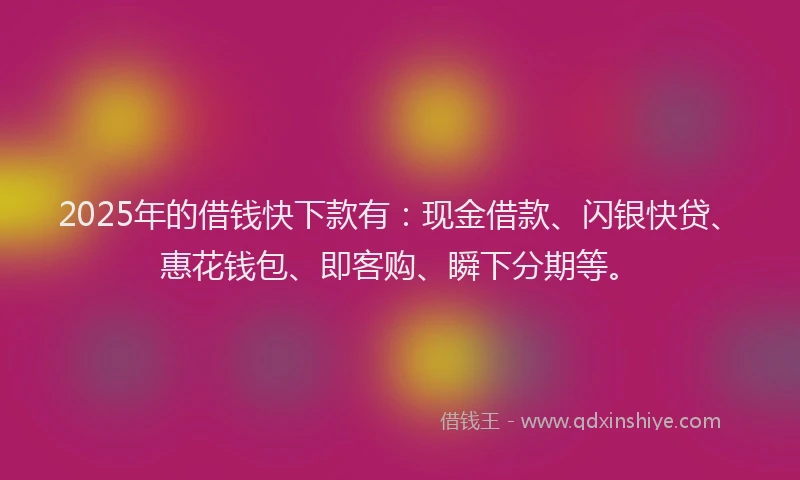 2025年的借钱快下款有：现金借款、闪银快贷、惠花钱包、即客购、瞬下分期等。