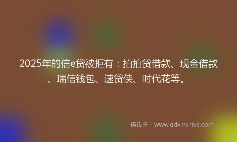 2025年的信e贷被拒有：拍拍贷借款、现金借款、瑞信钱包、速贷侠、时代花等。