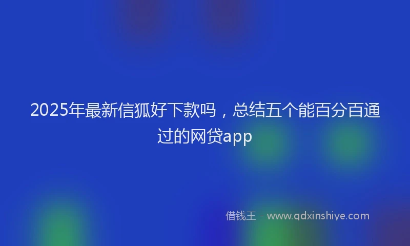 2025年最新信狐好下款吗，总结五个能百分百通过的网贷app