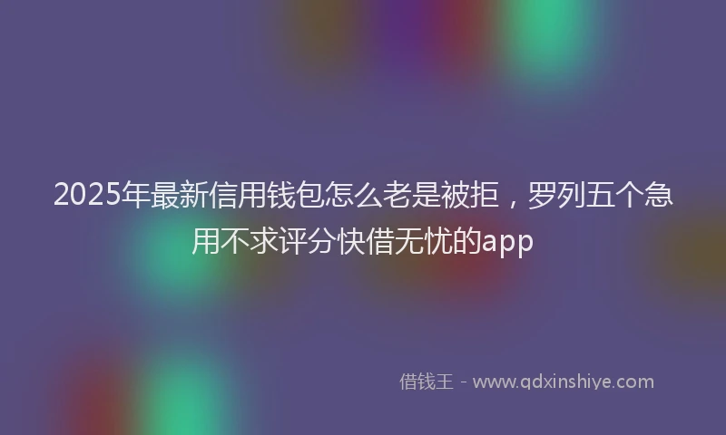 2025年最新信用钱包怎么老是被拒，罗列五个急用不求评分快借无忧的app