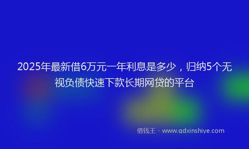 2025年最新借6万元一年利息是多少，归纳5个无视负债快速下款长期网贷的平台