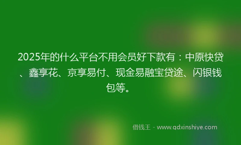 2025年的什么平台不用会员好下款有：中原快贷、鑫享花、京享易付、现金易融宝贷途、闪银钱包等。