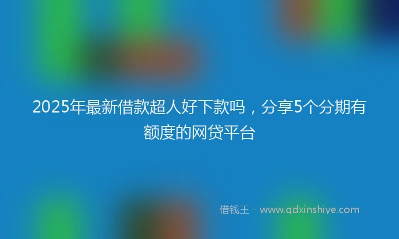 2025年最新借款超人好下款吗，分享5个分期有额度的网贷平台