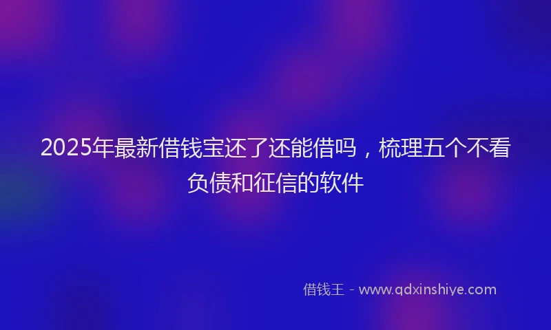 2025年最新借钱宝还了还能借吗，梳理五个不看负债和征信的软件