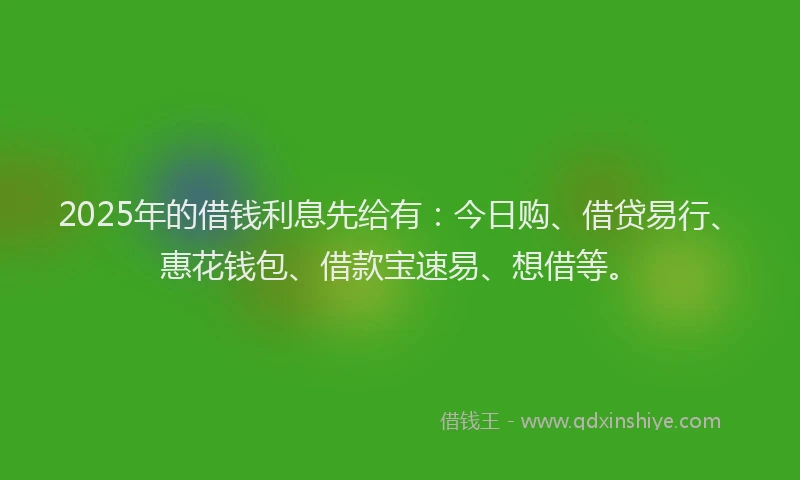 2025年的借钱利息先给有：今日购、借贷易行、惠花钱包、借款宝速易、想借等。