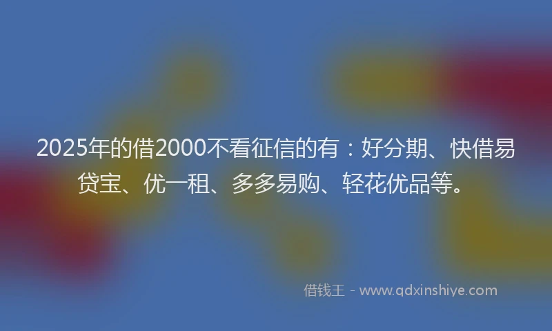 2025年的借2000不看征信的有：好分期、快借易贷宝、优一租、多多易购、轻花优品等。
