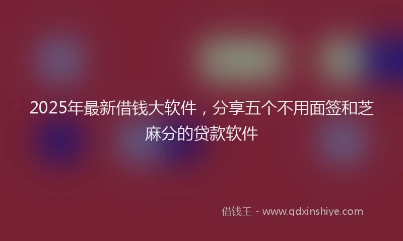 2025年最新借钱大软件，分享五个不用面签和芝麻分的贷款软件