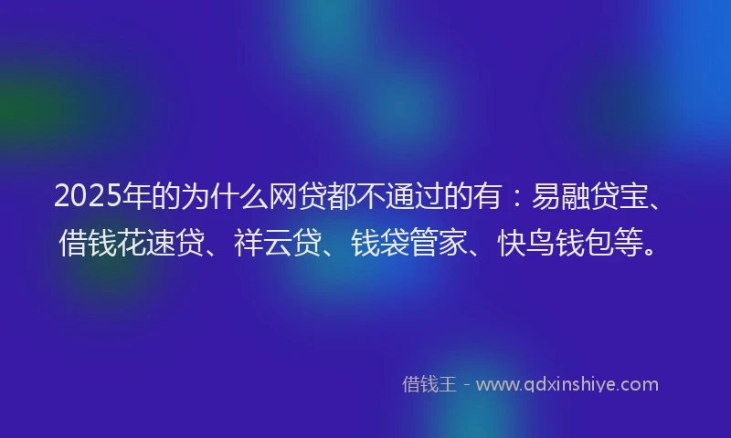 2025年的为什么网贷都不通过的有：易融贷宝、借钱花速贷、祥云贷、钱袋管家、快鸟钱包等。