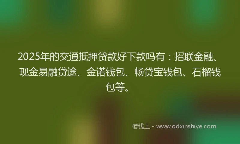 2025年的交通抵押贷款好下款吗有：招联金融、现金易融贷途、金诺钱包、畅贷宝钱包、石榴钱包等。