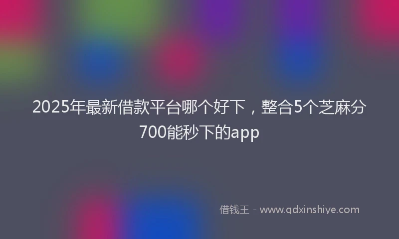 2025年最新借款平台哪个好下，整合5个芝麻分700能秒下的app