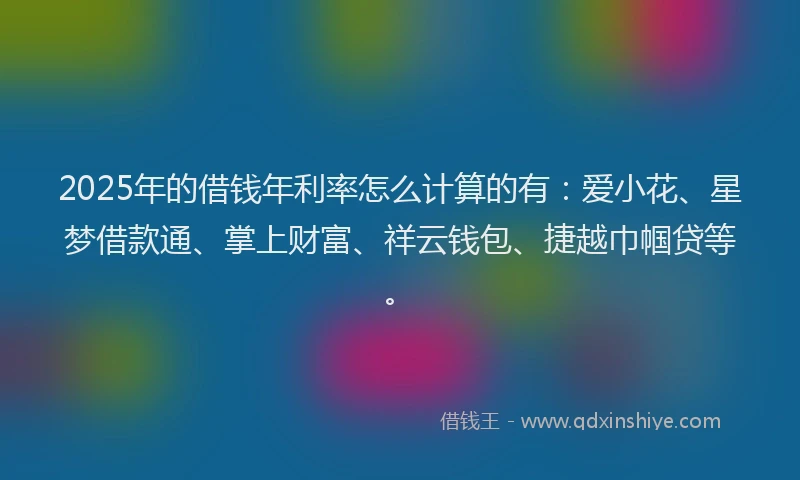 2025年的借钱年利率怎么计算的有：爱小花、星梦借款通、掌上财富、祥云钱包、捷越巾帼贷等。