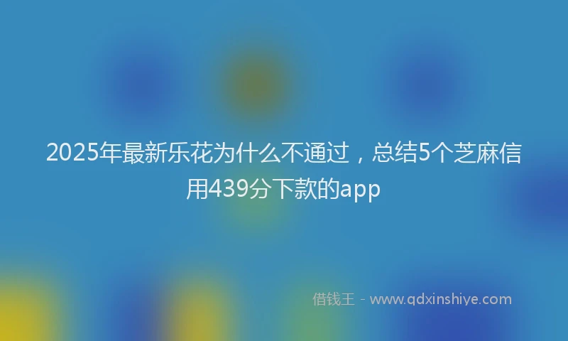 2025年最新乐花为什么不通过，总结5个芝麻信用439分下款的app