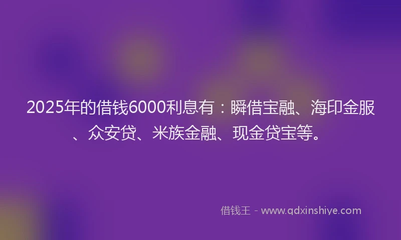 2025年的借钱6000利息有：瞬借宝融、海印金服、众安贷、米族金融、现金贷宝等。