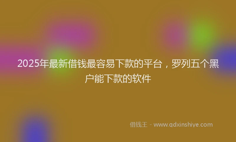 2025年最新借钱最容易下款的平台，罗列五个黑户能下款的软件