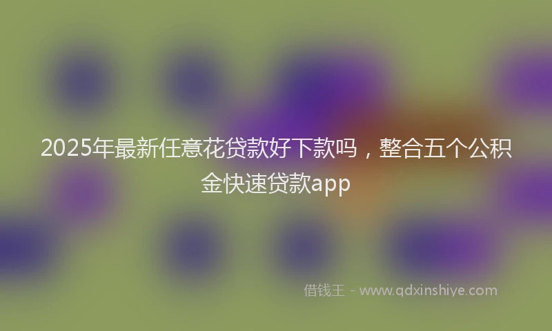 2025年最新任意花贷款好下款吗，整合五个公积金快速贷款app