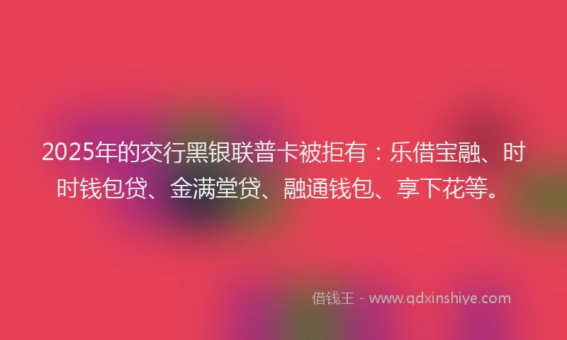 2025年的交行黑银联普卡被拒有：乐借宝融、时时钱包贷、金满堂贷、融通钱包、享下花等。