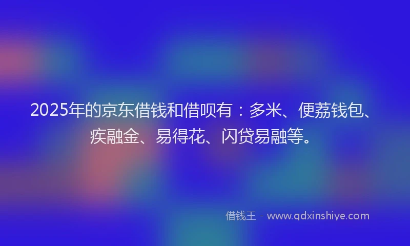2025年的京东借钱和借呗有：多米、便荔钱包、疾融金、易得花、闪贷易融等。