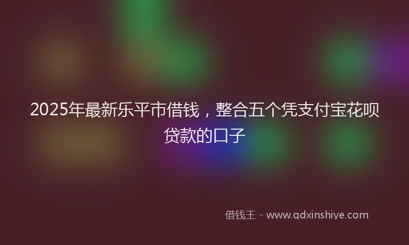 2025年最新乐平市借钱，整合五个凭支付宝花呗贷款的口子