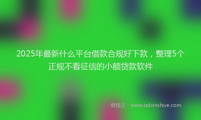 2025年最新什么平台借款合规好下款，整理5个正规不看征信的小额贷款软件