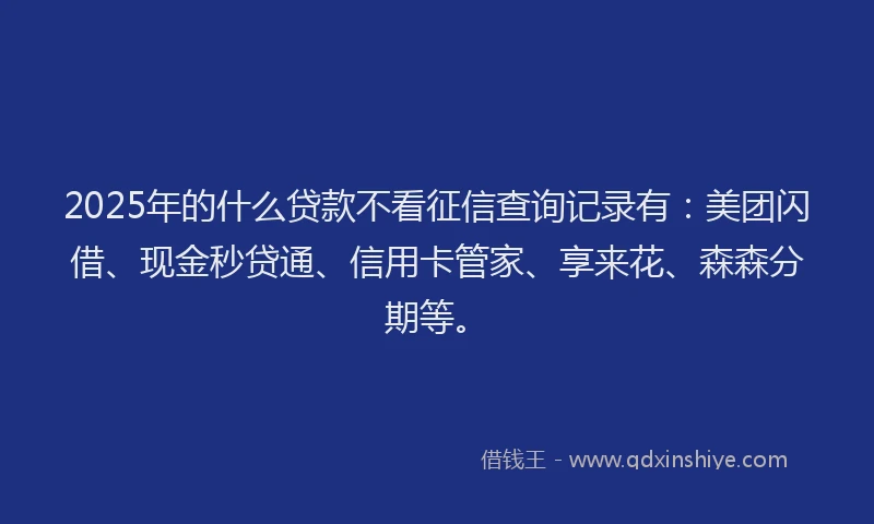 2025年的什么贷款不看征信查询记录有：美团闪借、现金秒贷通、信用卡管家、享来花、森森分期等。