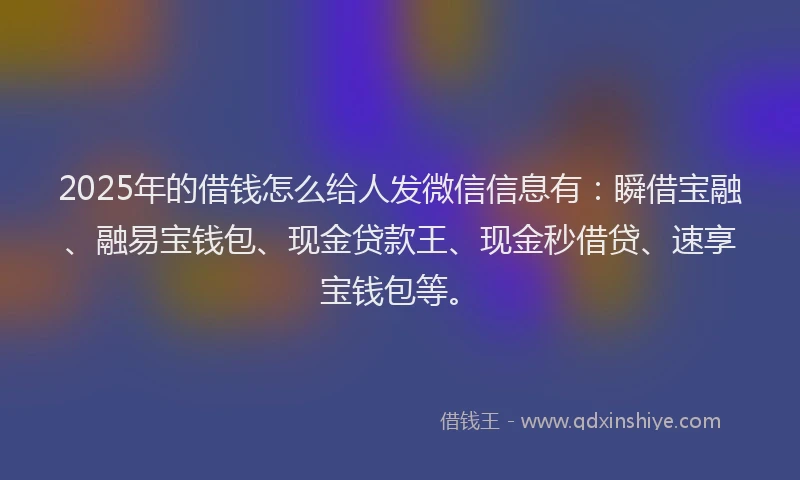 2025年的借钱怎么给人发微信信息有：瞬借宝融、融易宝钱包、现金贷款王、现金秒借贷、速享宝钱包等。