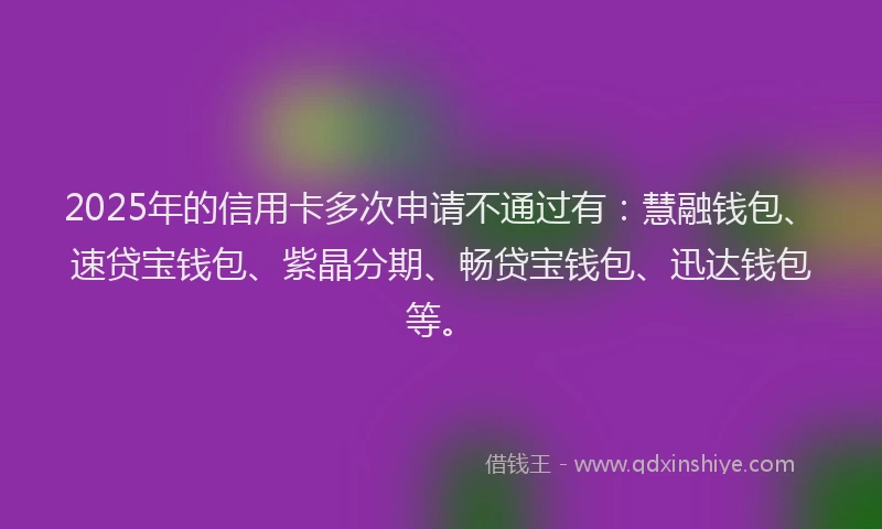 2025年的信用卡多次申请不通过有：慧融钱包、速贷宝钱包、紫晶分期、畅贷宝钱包、迅达钱包等。