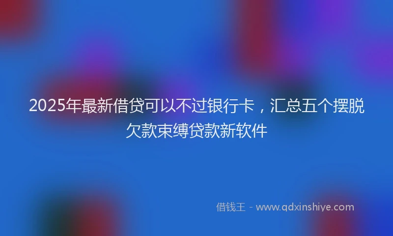 2025年最新借贷可以不过银行卡，汇总五个摆脱欠款束缚贷款新软件