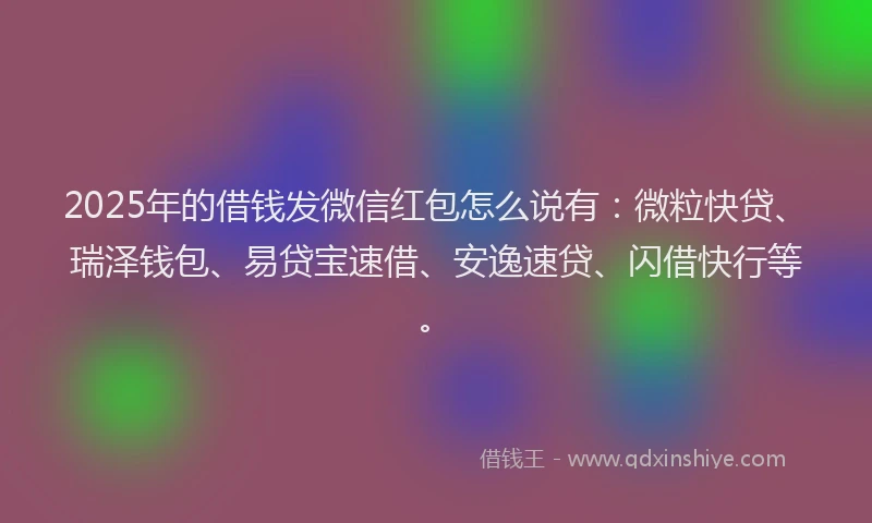 2025年的借钱发微信红包怎么说有：微粒快贷、瑞泽钱包、易贷宝速借、安逸速贷、闪借快行等。