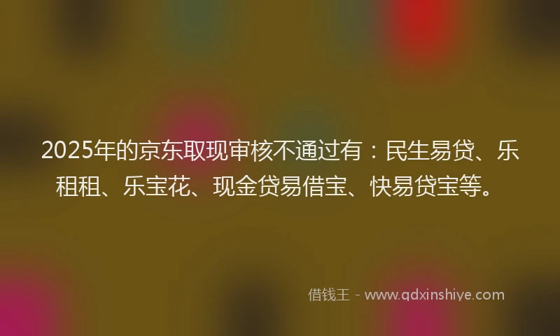2025年的京东取现审核不通过有：民生易贷、乐租租、乐宝花、现金贷易借宝、快易贷宝等。