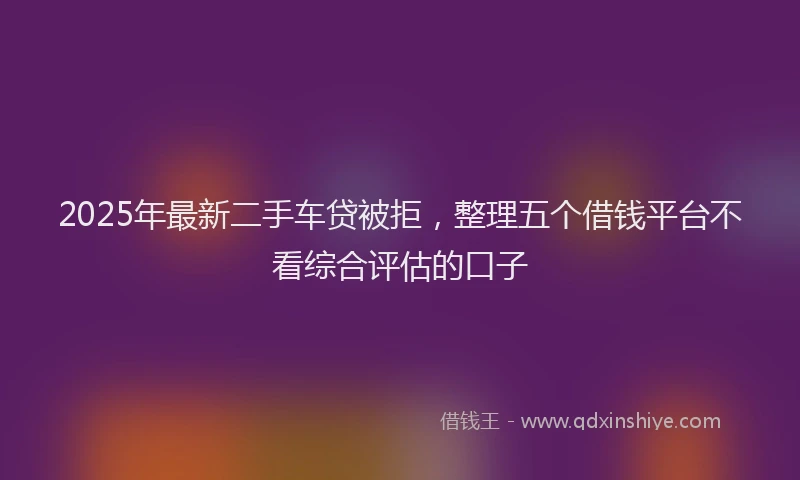 2025年最新二手车贷被拒，整理五个借钱平台不看综合评估的口子