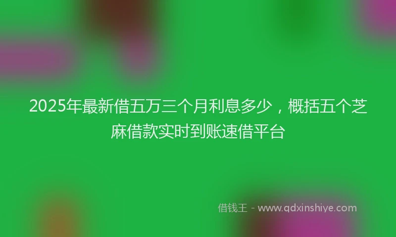 2025年最新借五万三个月利息多少，概括五个芝麻借款实时到账速借平台